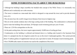SOME INTERESTING FACTS ABOUT THE BURJ DUBAI
▪ Although the building's shape resembles the bundled tube concept of the Willis Tower, it is structurally very
different and is technically not a tube structure.
▪ The tower is situated on a man-made lake which is designed to wrap around the tower and to provide dramatic
views of it.
▪ The elevators have the world’s longest travel distance from lowest to highest stop.
▪ Hot air on the outside condense due to the large cooling needs of the building. The condensation is collected and
used to water the buildings flora and fauna. 20 Olympic-sized swimming pools per year of water.
▪ There are 1,210 fire extinguishers on the site.
▪ At the peak cooling times, the tower require approximately 10,000 tons of cooling per hour.
▪ Condensation on the building is collected and drained down to a holding tank located in the basement from
where it is pumped into the site irrigation system for use on the tower’s landscaped gardens. This system provide
about 15 million gallons of supplemental water per year, equivalent to nearly 20 olympic-sized swimming pools.
▪ Over 330,000 cubic meters of concrete was used at the completion of the tower.
11
 