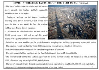 ▪ Dubai has set a new world record for vertical concrete pumping for a building, by pumping to over 460 metres.
▪ The previous record was held by Taipei 101 for pumping concrete up to a height of 448 metres.
▪ Burj Dubai break the world record for altitude transportation of concrete.
▪ The total area of cladding used to cover the Burj Dubai is equivalent to 17 football fields.
▪ The concrete used for the Burj Dubai is equivalent to: a solid cube of concrete 61 metres on a side, a sidewalk
1,900 kilometres long, the weight of 100,000 elephants.
▪ The tower’s peak electricity demand is estimated at 36mva, equivalent to roughly 360,000 100-watt light bulbs.
▪ There are 200 metres of dancing fountains at the foot of the Burj Dubai.
SOME INTERESTING FACTS ABOUT THE BURJ DUBAI (Cont…)
▪ The tower’s observation deck is located 442 metres
above ground, the highest publicly accessible
observation deck in the world.
▪ Engineers working on the design considered
installing triple-decker elevators, which would have
been the first in the world. In fact, the realized
building uses double-decker elevators.
▪ The amount of steel rebar used for the tower is
31,400 metric tons – laid end to end this would
extend over a quarter of the way around the world.
12
 
