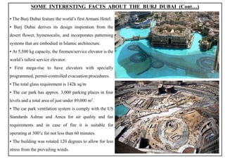 ▪ The Burj Dubai feature the world’s first Armani Hotel.
▪ Burj Dubai derives its design inspiration from the
desert flower, hymenocalis, and incorporates patterning
systems that are embodied in Islamic architecture.
▪ At 5,500 kg capacity, the firemen/service elevator is the
world’s tallest service elevator.
▪ First mega-rise to have elevators with specially
programmed, permit-controlled evacuation procedures.
▪ The total glass requirement is 142k sq/m
▪ The car park has approx. 3,000 parking places in four
levels and a total area of just under 89,000 m2.
▪ The car park ventilation system is comply with the US
Standards Ashrae and Amca for air quality and fan
requirements and in case of fire it is suitable for
operating at 300°c for not less than 60 minutes.
▪ The building was rotated 120 degrees to allow for less
stress from the prevailing winds.
SOME INTERESTING FACTS ABOUT THE BURJ DUBAI (Cont…)
13
 