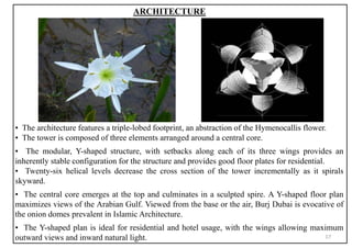 ARCHITECTURE
▪ The architecture features a triple-lobed footprint, an abstraction of the Hymenocallis flower.
▪ The tower is composed of three elements arranged around a central core.
▪ The modular, Y-shaped structure, with setbacks along each of its three wings provides an
inherently stable configuration for the structure and provides good floor plates for residential.
▪ Twenty-six helical levels decrease the cross section of the tower incrementally as it spirals
skyward.
▪ The central core emerges at the top and culminates in a sculpted spire. A Y-shaped floor plan
maximizes views of the Arabian Gulf. Viewed from the base or the air, Burj Dubai is evocative of
the onion domes prevalent in Islamic Architecture.
▪ The Y-shaped plan is ideal for residential and hotel usage, with the wings allowing maximum
outward views and inward natural light. 17
 