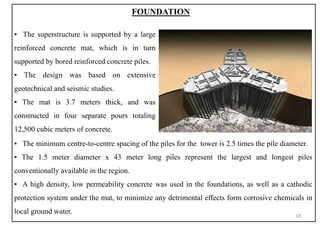 ▪ The minimum centre-to-centre spacing of the piles for the tower is 2.5 times the pile diameter.
▪ The 1.5 meter diameter x 43 meter long piles represent the largest and longest piles
conventionally available in the region.
▪ A high density, low permeability concrete was used in the foundations, as well as a cathodic
protection system under the mat, to minimize any detrimental effects form corrosive chemicals in
local ground water.
FOUNDATION
▪ The superstructure is supported by a large
reinforced concrete mat, which is in turn
supported by bored reinforced concrete piles.
▪ The design was based on extensive
geotechnical and seismic studies.
▪ The mat is 3.7 meters thick, and was
constructed in four separate pours totaling
12,500 cubic meters of concrete.
18
 