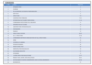 2
CONTENTS
S. NO. TITLE PAGE NO.
1. INTRODUCTION 3
2. PURPOSE 4
3. PLAN SHOWING LOCATION OF BURJ KHALIIFA 5
4. SITE PLAN 6
5. STRUCTURE 7-8
6. CONSTRUCTION TIMELINE 9-10
7. INTERESTING FACTS ABOUT BURJ DUBAI 11-14
8. COMPARISION WITH OTHER TALL BILDINGS 15
9. DISTRIBUTION OF FLOORS 16
10. ARCHITECTURE OF BURJ KHALIFA 17
11. FOUNDATION 18
12. PODIUM 19
13. STRUCTURAL SYSTEM 20-22
14. R.C.C. STRUCTURE 23-24
15. COMPARISION BETWEEN CROSS SECTION OF TALL STRUCTURES 25
16. SPIRE 26
17. EXTERNAL CLADDING 27
18. WINDOW WASHING 28
19. WIND TUNNEL TEST 29
20. SERVICING THE BURJ KHALIFA 30
21. ELEVATORS AND LIFTS 31
22. INTERIORS 32
23. LANDSCAPING THE KHALIFA PARK 33-37
24. PROJECT SITE, SCOPE, AND CHALLENGES 38-41
25. SUSTAINABILITY, WATER CONSERVATION AND CULTURAL REFERENCE 42-46
26. REFERENCES 47
 