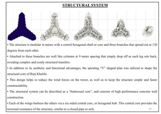 STRUCTURAL SYSTEM
▪ The structure is modular in nature with a central hexagonal shaft or core and three branches that spread out at 120
degrees from each other.
▪ Attached to these branches are wall like columns at 9 meter spacing that simply drop off as each leg sets back,
avoiding complex and costly structural transfers.
▪ In addition to its aesthetic and functional advantages, the spiraling “Y” shaped plan was utilized to shape the
structural core of Burj Khalifa.
▪ This design helps to reduce the wind forces on the tower, as well as to keep the structure simple and faster
constructability.
▪ The structural system can be described as a “buttressed core”, and consists of high performance concrete wall
construction.
▪ Each of the wings buttress the others via a six-sided central core, or hexagonal hub. This central core provides the
torsional resistance of the structure, similar to a closed pipe or axle. 20
 