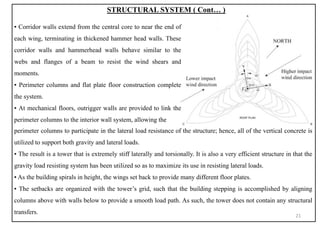 STRUCTURAL SYSTEM ( Cont… )
perimeter columns to participate in the lateral load resistance of the structure; hence, all of the vertical concrete is
utilized to support both gravity and lateral loads.
▪ The result is a tower that is extremely stiff laterally and torsionally. It is also a very efficient structure in that the
gravity load resisting system has been utilized so as to maximize its use in resisting lateral loads.
▪ As the building spirals in height, the wings set back to provide many different floor plates.
▪ The setbacks are organized with the tower’s grid, such that the building stepping is accomplished by aligning
columns above with walls below to provide a smooth load path. As such, the tower does not contain any structural
transfers.
▪ Corridor walls extend from the central core to near the end of
each wing, terminating in thickened hammer head walls. These
corridor walls and hammerhead walls behave similar to the
webs and flanges of a beam to resist the wind shears and
moments.
▪ Perimeter columns and flat plate floor construction complete
the system.
▪ At mechanical floors, outrigger walls are provided to link the
perimeter columns to the interior wall system, allowing the
21
 