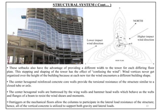 STRUCTURAL SYSTEM ( Cont… )
▪ These setbacks also have the advantage of providing a different width to the tower for each differing floor
plate. This stepping and shaping of the tower has the effect of “confusing the wind”: Wind vortices never get
organized over the height of the building because at each new tier the wind encounters a different building shape.
▪ The center hexagonal reinforced concrete core walls provide the torsional resistance of the structure similar to a
closed tube or axle.
▪ The center hexagonal walls are buttressed by the wing walls and hammer head walls which behave as the webs
and flanges of a beam to resist the wind shears and moments.
▪ Outriggers at the mechanical floors allow the columns to participate in the lateral load resistance of the structure;
hence, all of the vertical concrete is utilized to support both gravity and lateral loads. 22
 