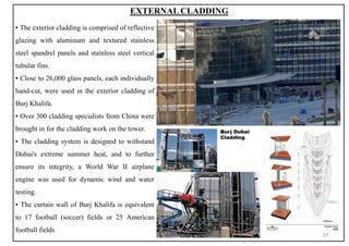 ▪ The exterior cladding is comprised of reflective
glazing with aluminum and textured stainless
steel spandrel panels and stainless steel vertical
tubular fins.
▪ Close to 26,000 glass panels, each individually
hand-cut, were used in the exterior cladding of
Burj Khalifa.
▪ Over 300 cladding specialists from China were
brought in for the cladding work on the tower.
▪ The cladding system is designed to withstand
Dubai's extreme summer heat, and to further
ensure its integrity, a World War II airplane
engine was used for dynamic wind and water
testing.
▪ The curtain wall of Burj Khalifa is equivalent
to 17 football (soccer) fields or 25 American
football fields
EXTERNAL CLADDING
27
 