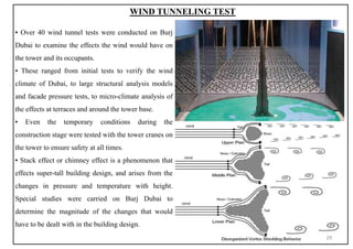 ▪ Over 40 wind tunnel tests were conducted on Burj
Dubai to examine the effects the wind would have on
the tower and its occupants.
▪ These ranged from initial tests to verify the wind
climate of Dubai, to large structural analysis models
and facade pressure tests, to micro-climate analysis of
the effects at terraces and around the tower base.
▪ Even the temporary conditions during the
construction stage were tested with the tower cranes on
the tower to ensure safety at all times.
▪ Stack effect or chimney effect is a phenomenon that
effects super-tall building design, and arises from the
changes in pressure and temperature with height.
Special studies were carried on Burj Dubai to
determine the magnitude of the changes that would
have to be dealt with in the building design.
WIND TUNNELING TEST
29
 