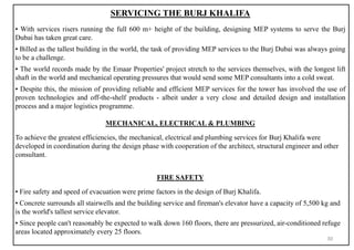 SERVICING THE BURJ KHALIFA
▪ With services risers running the full 600 m+ height of the building, designing MEP systems to serve the Burj
Dubai has taken great care.
▪ Billed as the tallest building in the world, the task of providing MEP services to the Burj Dubai was always going
to be a challenge.
▪ The world records made by the Emaar Properties' project stretch to the services themselves, with the longest lift
shaft in the world and mechanical operating pressures that would send some MEP consultants into a cold sweat.
▪ Despite this, the mission of providing reliable and efficient MEP services for the tower has involved the use of
proven technologies and off-the-shelf products - albeit under a very close and detailed design and installation
process and a major logistics programme.
MECHANICAL, ELECTRICAL & PLUMBING
To achieve the greatest efficiencies, the mechanical, electrical and plumbing services for Burj Khalifa were
developed in coordination during the design phase with cooperation of the architect, structural engineer and other
consultant.
FIRE SAFETY
▪ Fire safety and speed of evacuation were prime factors in the design of Burj Khalifa.
▪ Concrete surrounds all stairwells and the building service and fireman's elevator have a capacity of 5,500 kg and
is the world's tallest service elevator.
▪ Since people can't reasonably be expected to walk down 160 floors, there are pressurized, air-conditioned refuge
areas located approximately every 25 floors.
30
 