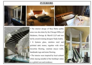 INTERIORS
▪ The interior design of Burj Dubai public
areas was also done by the Chicago Office of
Skidmore, Owings & Merrill LLP and was
led by award-winning designer Nada Andric.
▪ It features glass, stainless steel and
polished dark stones, together with silver
travertine flooring, venetian stucco walls,
handmade rugs and stone flooring.
▪ The interior were inspired by local cultural
while staying mindful of the building's status
as a global icon and residence. 32
 