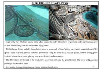 ▪ Inspired by Burj Khalifa's unique triple-lobed shape, the park's 11 hectares of greenery and water features serve
as both entry to Burj Khalifa and outdoor living space.
▪ The landscape design includes three distinct areas to serve each of tower's three uses: hotel, residential and office
space. These exquisite grounds include a promenade along the dubai lake, outdoor spaces, outdoor dining, prow
lookout, leisure forest grove, playing area, water features and much more.
▪ The three spaces are located at the hotel entry, residential entry and the grand terrace. The tower and pedestrian
pathways link the three areas.
▪ Spectacular stone paving patterns welcome visitors at each entry.
BURJ KHALIFA TOWER PARK
33
 
