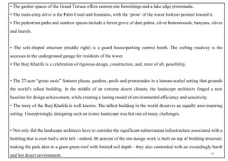 ▪ The garden spaces of the Grand Terrace offers custom site furnishings and a lake edge promenade.
▪ The main entry drive is the Palm Court and fountains, with the ‘prow’ of the tower lookout pointed toward it.
▪ The pedestrian paths and outdoor spaces include a forest grove of date palms, silver buttonwoods, banyans, olives
and laurels.
▪ The sole-shaped structure (middle right) is a guard house/parking control booth. The curling roadway is the
accesses to the underground garage for residents of the tower.
▪ The Burj Khalifa is a celebration of rigorous design, construction, and, most of all, possibility.
▪ The 27-acre “green oasis” features plazas, gardens, pools and promenades in a human-scaled setting that grounds
the world’s tallest building. In the middle of an extreme desert climate, the landscape architects forged a new
baseline for design achievement, while creating a lasting model of environmental efficiency and sensitivity.
▪ The story of the Burj Khalifa is well known. The tallest building in the world deserves an equally awe-inspiring
setting. Unsurprisingly, designing such an iconic landscape was but one of many challenges.
▪ Not only did the landscape architects have to consider the significant subterranean infrastructure associated with a
building that is over half a mile tall—indeed, 80 percent of the site design work is built on top of building structure,
making the park akin to a giant green roof with limited soil depth—they also contended with an exceedingly harsh
and hot desert environment. 36
 
