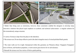 ▪ Rather than being seen as restrictions, however, these constraints enabled the designers to develop many
innovative solutions that placed equal emphasis on aesthetic and technical achievement—a singular solution for
this tremendously unique structure.
▪ A series of terraces slope from the plaza to the lakeshore.
▪ The terraces are 20 mm deep reflective pools (the dark triangular areas) of raised polished black granite.
▪ The water walls are lit at night. Interspersed within this geometry are Plumeria obtuse ‘Singapore Frangipani’
trees in bloom, and Seashore paspalum, a warm-season grass known for its salt tolerance.
▪ Beneath the terraces are four stories of below-grade parking. 37
 