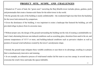 PROJECT SITE, SCOPE, AND CHALLENGES
▪ Situated on 27 acres of land, the “green oasis” encircling the Burj Khalifa tower includes plazas, gardens, pools
and promenades that create a human-scale frame for the tallest tower in the world.
▪ On the ground, the scale of the building is nearly unfathomable—the residential high-rises that form the backdrop
for the tower look miniscule by comparison.
▪ Given the dominance of the building, it was important to create a landscape that featured the building, yet still
provided refuge in places from its awesome mass.
▪ Without proper care, the design of the ground surrounding the building ran the risk of creating a uninhabitable no-
man’s land, alternating between sun-induced conditions such as scorching glare, distortion from sand in the air, and
extreme temperatures of 115 F or more, and building-induced conditions such as pervasive shadow as well as
pockets of unusual wind turbulence created by the tower’s aerodynamic shape.
▪ Instead, the ground scape mitigates these variable conditions or uses them to its advantage, resulting in a project
that is simultaneously innovative and stunning.
▪ As an example, an exhaustive process of wind-tunnel studies led the team to use tree canopy in several areas to
overcome the wind’s force and make the spaces habitable.
38
 