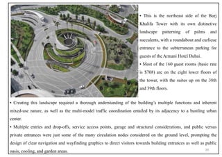 ▪ Creating this landscape required a thorough understanding of the building’s multiple functions and inherent
mixed-use nature, as well as the multi-model traffic coordination entailed by its adjacency to a bustling urban
center.
▪ Multiple entries and drop-offs, service access points, garage and structural considerations, and public versus
private entrances were just some of the many circulation nodes considered on the ground level, prompting the
design of clear navigation and wayfinding graphics to direct visitors towards building entrances as well as public
oasis, cooling, and garden areas.
▪ This is the northeast side of the Burj
Khalifa Tower with its own distinctive
landscape patterning of palms and
succulents, with a roundabout and curlicue
entrance to the subterranean parking for
guests of the Armani Hotel Dubai.
▪ Most of the 160 guest rooms (basic rate
is $708) are on the eight lower floors of
the tower, with the suites up on the 38th
and 39th floors.
39
 