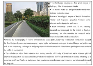 ▪ Beyond the choreography of various circulation and access paths, there were coordination complexities induced
by fixed design elements, such as emergency exits, intake and exhaust vents, and structural beams and girders, as
well as the sequencing challenge of designing the surface landscape while subterranean parking structures were in
the midst of construction.
▪ The solution to all of these concerns was to stay mindful of locality. Cultural and social customs yielded
interwoven circulation and outdoor rooms; local artistic traditions showed up in the use of Islamic patterning as a
recurring motif; and finally, an indigenous plant palette maximized scarce water resources and minimized the need
for deep soil.
▪ The hardscape banding is a fine–grain mosaic of
light gray 50 x 50 mm granite blocks.
▪ The mosaic motif is a design intent to create more
intimate pedestrian ways.
Bands of low-clipped hedges of Ruellia brittoniana
‘Katie’ and Asystasia gangetica Chinese violet
alternate as borders to the walkways.
▪ Each circulatory system had to be carefully
designed and sequenced for the project to function
seamlessly, but also consider the nuanced social
interactions in Middle Eastern culture.
40
 