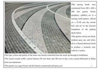 ▪The paving bands were
constructed from 400 x 400 x
400 mm granite blocks
(porphyry cobbles) set in a
running bond pattern, affixed
on a 25-40 mm dry mortar
bed, and set on the concrete
foundation of the parking
decks below.
▪The granite colours are black,
medium gray, tan, and white,
all in a flamed (thermal) finish
to produce a textured, non-
reflective surface.
▪The type, colour and quality of the stone was closely controlled from the mock up through to installation.
▪The raised circular traffic control buttons (50 mm thick and 100 mm in dia.) were custom-fabricated in Dubai
from cast aluminium.
▪The granite was auger bored, and the buttons countersunk and epoxy-set. 41
 