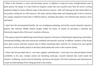 ▪ Water in the Emirates is scarce and becoming scarcer; in addition to using low-water, drought-tolerant native
plant species, the design of a state-of-the-art irrigation system that uses recycled water from the tower’s cooling
equipment helped to ensure efficient usage of this precious resource, while still reducing the heat island effects on
the ground, cooling the air with extensive soft scape, and providing shade and mitigating glare with an extensive
tree canopy comprised of more than 15 different species, including date palms, silver buttonwoods, banyans, olives
and laurels.
▪ Apart from the environmental benefits, the use of indigenous plantings and locally sourced materials arrayed in
patterns that reference Middle Eastern designs further the theme of locality by providing a culturally and
historically aligned echo of the tower’s aesthetic references.
▪ The project required in-depth design and technical expertise in the areas of hydrological engineering, horticulture,
international building codes and construction standards and materials sourcing. In addition, members of the design
team spent several multi-day research trips in Dubai researching plant materials by visiting local and regional
nurseries, as well as nearby projects to develop a plant palette that works in this extreme climate.
▪ These trips also provided time to: visit stone suppliers and fabricators—local stone was selected despite limited
availability in the area; evaluate custom site furnishing mock-ups; research materials that could sustain the
climate’s weathering, erosion and sun bleaching; and discuss the project with local contractors and subcontractors
to gain an understanding of how things get built in the country. 43
 