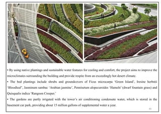 ▪ By using native plantings and sustainable water features for cooling and comfort, the project aims to improve the
microclimates surrounding the building and provide respite from an exceedingly hot desert climate.
▪ The bed plantings include shrubs and groundcovers of Ficus microcarpa ‘Green Island’, Iresine herbstii
‘Bloodleaf’, Jasminum sambac ‘Arabian jasmine’, Pennisetum alopecuroides ‘Hameln’ (dwarf fountain grass) and
Quisqualis indica ‘Rangoon Creeper.’
▪ The gardens are partly irrigated with the tower’s air conditioning condensate water, which is stored in the
basement car park, providing about 15 million gallons of supplemental water a year.
44
 
