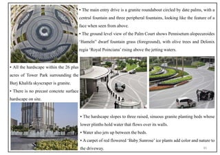 ▪ The hardscape slopes to three raised, sinuous granite planting beds whose
lower plinths hold water that flows over its walls.
▪ Water also jets up between the beds.
▪ A carpet of red flowered ‘Baby Sunrose’ ice plants add color and nature to
the driveway.
▪ The main entry drive is a granite roundabout circled by date palms, with a
central fountain and three peripheral fountains, looking like the feature of a
face when seen from above.
▪ The ground level view of the Palm Court shows Pennisetum alopecuroides
‘Hameln” dwarf fountain grass (foreground), with olive trees and Delonix
regia ‘Royal Poinciana’ rising above the jetting waters.
▪ All the hardscape within the 26 plus
acres of Tower Park surrounding the
Burj Khalifa skyscraper is granite.
▪ There is no precast concrete surface
hardscape on site.
45
 