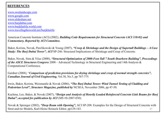 47
REFERENCES
www.swalandscape.com
www.google.com
www.slideshare.net
www.burjdubai.com
www.burjkhalifa.world.com
www.travellngtheworld.net/burjkhalifa
American Concrete Institute (ACI) (2002), Building Code Requirements for Structural Concrete (ACI 318-02) and
Commentary, Reported by ACI Committee.
Baker, Korista, Novak, Pawlikowski & Young (2007), “Creep & Shrinkage and the Design of Supertall Buildings – A Case
Study: The Burj Dubai Tower”, ACI SP-246: Structural Implications of Shrinkage and Creep of Concrete.
Baker, Novak, Sinn & Viise (2000), “Structural Optimization of 2000-Foot Tall 7 South Dearborn Building”, Proceedings
of the ASCE Structures Congress 2000 – Advanced Technology in Structural Engineering and 14th Analysis &
Computational Conference.
Gardner (2004), “Comparison of prediction provisions for drying shrinkage and creep of normal strength concretes”,
Canadian Journal of Civil Engineering, Vol.30, No.5, pp 767-775.
Irwin, Baker, Korista, Weismantle & Novak (2006), “The Burj Dubai Tower: Wind Tunnel Testing of Cladding and
Pedestrian Level”, Structure Magazine, published by NCSEA, November 2006, pp 47-50.
Kuchma, Lee, Baker, & Novak (2007), “Design and Analysis of Heavily Loaded Reinforced Concrete Link Beams for Burj
Dubai”, accepted for publication by ACI (MS #S-2007-030).
Novak & Sprenger (2002), “Deep Beam with Opening”, ACI SP-208: Examples for the Design of Structural Concrete with
Strut-and-tie Models, Karl-Heinz Reineck Editor, pp129-143.
 