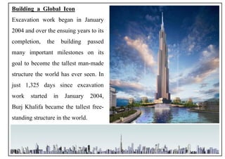 Building a Global Icon
Excavation work began in January
2004 and over the ensuing years to its
completion, the building passed
many important milestones on its
goal to become the tallest man-made
structure the world has ever seen. In
just 1,325 days since excavation
work started in January 2004,
Burj Khalifa became the tallest free-
standing structure in the world.
8
 