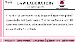 • The relief of cancellation had to be granted because the plaintiff
was entitled to that. (under section 39 of the first Specific Act 1877
courts were authorized to order cancellation of void contracts. Now
section 31 of the Act of 1963).
 