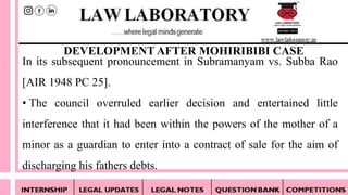 In its subsequent pronouncement in Subramanyam vs. Subba Rao
[AIR 1948 PC 25].
• The council overruled earlier decision and entertained little
interference that it had been within the powers of the mother of a
minor as a guardian to enter into a contract of sale for the aim of
discharging his fathers debts.
DEVELOPMENT AFTER MOHIRIBIBI CASE
 
