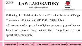 Following this decision, the Orissa HC within the case of Durga
Thakurani vs. Chintamani [AIR 1982, 158] held that
• Endowment of property for religious purposes by guardians on
behalf of minors, being within their competence of was
specifically enforceable.
 