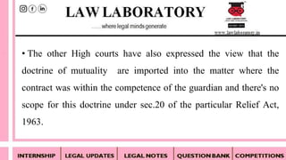 • The other High courts have also expressed the view that the
doctrine of mutuality are imported into the matter where the
contract was within the competence of the guardian and there's no
scope for this doctrine under sec.20 of the particular Relief Act,
1963.
 