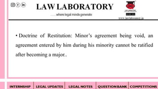 • Doctrine of Restitution: Minor’s agreement being void, an
agreement entered by him during his minority cannot be ratified
after becoming a major..
 