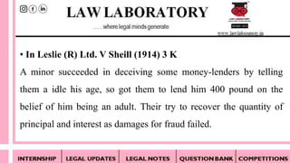 • In Leslie (R) Ltd. V Sheill (1914) 3 K
A minor succeeded in deceiving some money-lenders by telling
them a idle his age, so got them to lend him 400 pound on the
belief of him being an adult. Their try to recover the quantity of
principal and interest as damages for fraud failed.
 