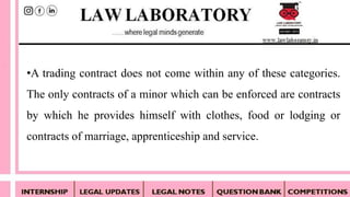 •A trading contract does not come within any of these categories.
The only contracts of a minor which can be enforced are contracts
by which he provides himself with clothes, food or lodging or
contracts of marriage, apprenticeship and service.
 