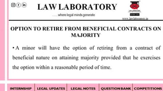 • A minor will have the option of retiring from a contract of
beneficial nature on attaining majority provided that he exercises
the option within a reasonable period of time.
OPTION TO RETIRE FROM BENEFICIAL CONTRACTS ON
MAJORITY
 