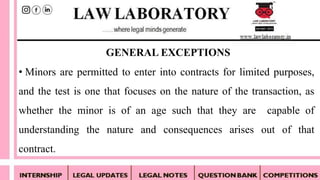 • Minors are permitted to enter into contracts for limited purposes,
and the test is one that focuses on the nature of the transaction, as
whether the minor is of an age such that they are capable of
understanding the nature and consequences arises out of that
contract.
GENERAL EXCEPTIONS
 