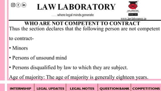 Thus the section declares that the following person are not competent
to contract-
• Minors
• Persons of unsound mind
• Persons disqualified by law to which they are subject.
Age of majority: The age of majority is generally eighteen years.
WHO ARE NOT COMPETENT TO CONTRACT
 