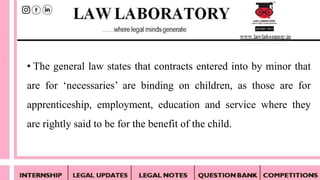 • The general law states that contracts entered into by minor that
are for ‘necessaries’ are binding on children, as those are for
apprenticeship, employment, education and service where they
are rightly said to be for the benefit of the child.
 