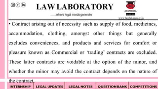 • Contract arising out of necessity such as supply of food, medicines,
accommodation, clothing, amongst other things but generally
excludes conveniences, and products and services for comfort or
pleasure known as Commercial or ‘trading’ contracts are excluded.
These latter contracts are voidable at the option of the minor, and
whether the minor may avoid the contract depends on the nature of
the contract.
 