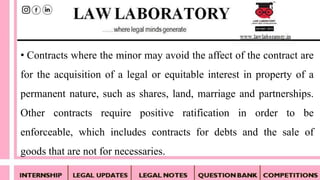 • Contracts where the minor may avoid the affect of the contract are
for the acquisition of a legal or equitable interest in property of a
permanent nature, such as shares, land, marriage and partnerships.
Other contracts require positive ratification in order to be
enforceable, which includes contracts for debts and the sale of
goods that are not for necessaries.
 