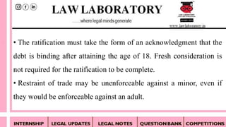 • The ratification must take the form of an acknowledgment that the
debt is binding after attaining the age of 18. Fresh consideration is
not required for the ratification to be complete.
• Restraint of trade may be unenforceable against a minor, even if
they would be enforceable against an adult.
 