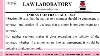 • Section 10 says that the parties to a contract should be competent to
contract and section 11 declares that a minor is not competent to a
contract.
But neither sections makes it clear regarding the validity of the
contract, whether if a minor enters into an agreement, it would be
voidable or altogether void.
INDIAN CONTRACT ACT, 1872
 
