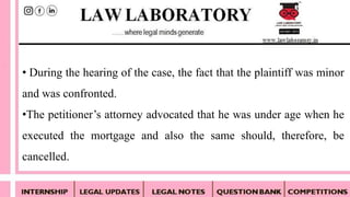 • During the hearing of the case, the fact that the plaintiff was minor
and was confronted.
•The petitioner’s attorney advocated that he was under age when he
executed the mortgage and also the same should, therefore, be
cancelled.
 