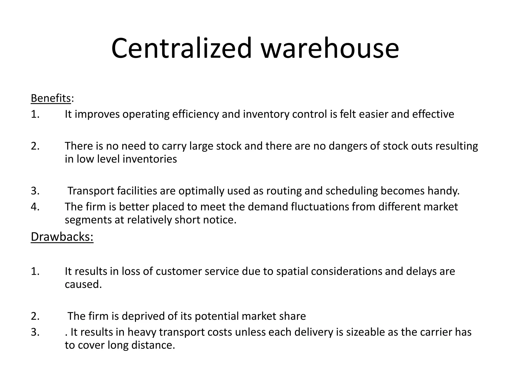 Centralized warehouse
Benefits:
1. It improves operating efficiency and inventory control is felt easier and effective
2. There is no need to carry large stock and there are no dangers of stock outs resulting
in low level inventories
3. Transport facilities are optimally used as routing and scheduling becomes handy.
4. The firm is better placed to meet the demand fluctuations from different market
segments at relatively short notice.
Drawbacks:
1. It results in loss of customer service due to spatial considerations and delays are
caused.
2. The firm is deprived of its potential market share
3. . It results in heavy transport costs unless each delivery is sizeable as the carrier has
to cover long distance.
 