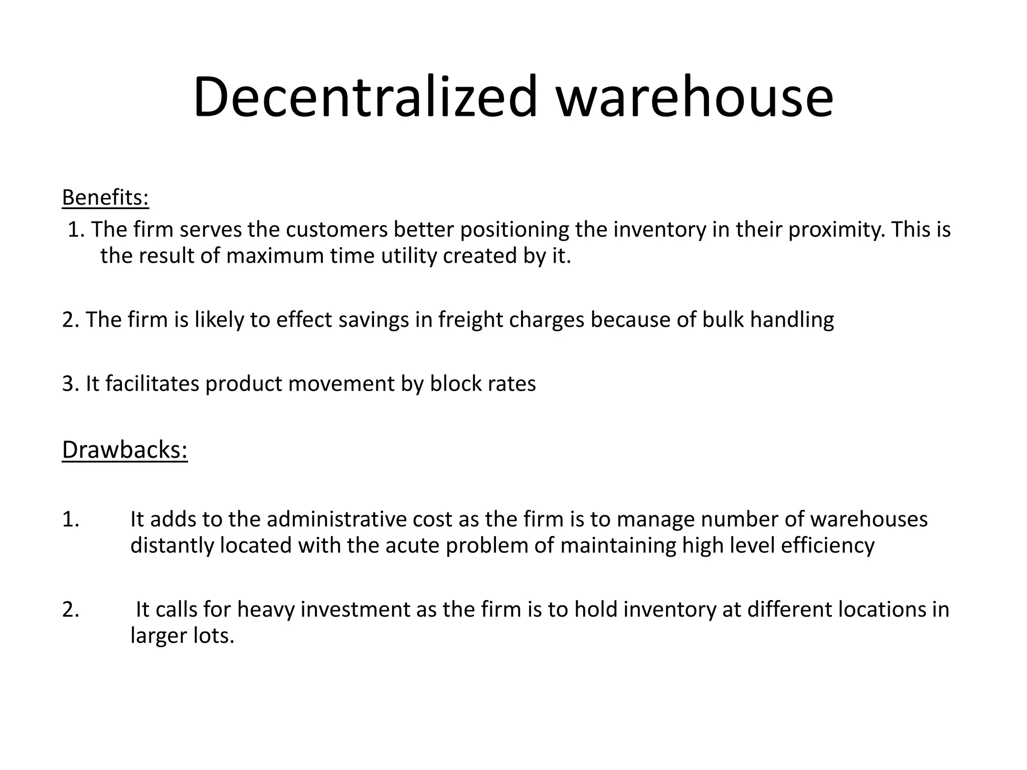 Decentralized warehouse
Benefits:
1. The firm serves the customers better positioning the inventory in their proximity. This is
the result of maximum time utility created by it.
2. The firm is likely to effect savings in freight charges because of bulk handling
3. It facilitates product movement by block rates
Drawbacks:
1. It adds to the administrative cost as the firm is to manage number of warehouses
distantly located with the acute problem of maintaining high level efficiency
2. It calls for heavy investment as the firm is to hold inventory at different locations in
larger lots.
 