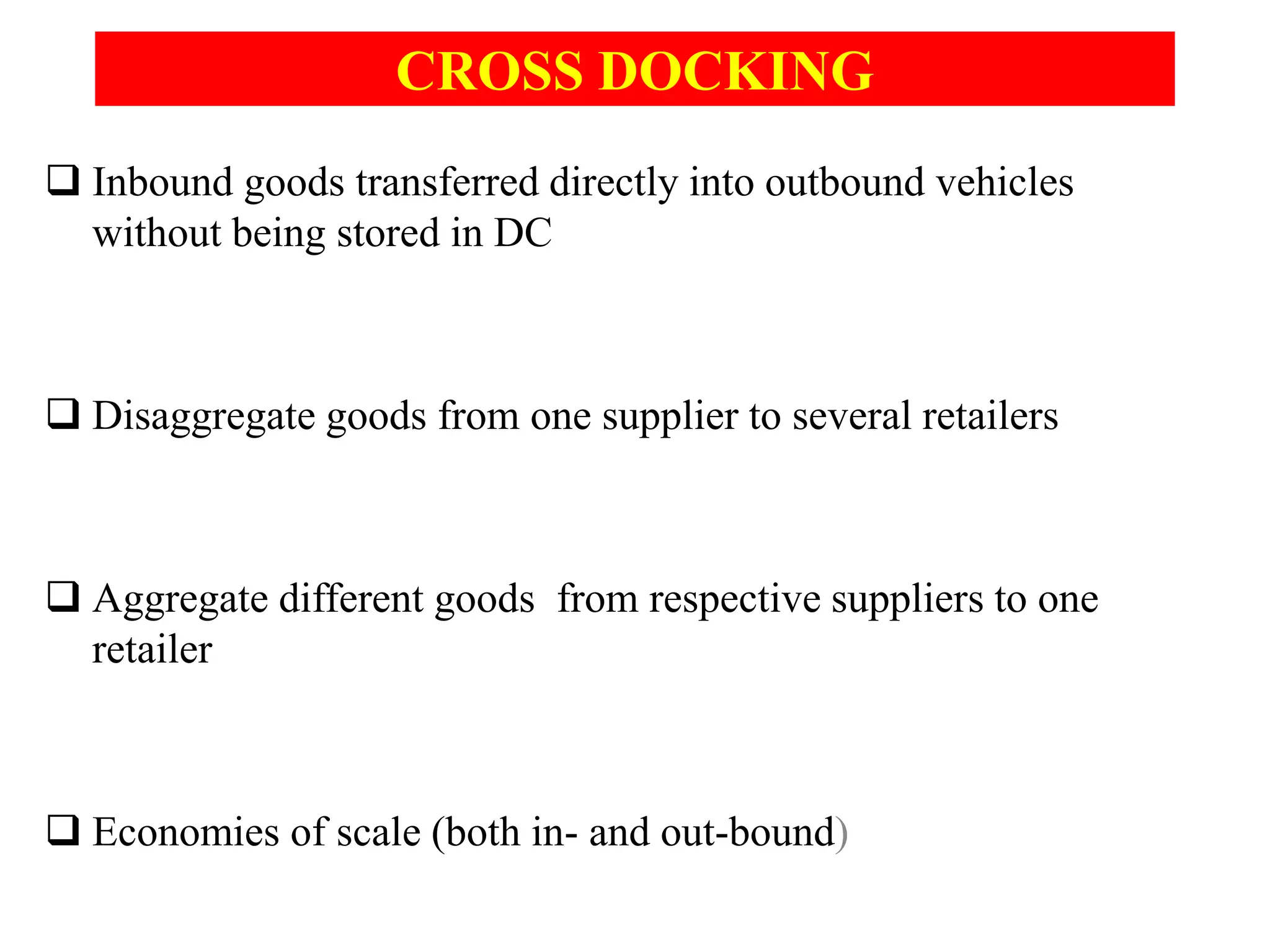 CROSS DOCKING
 Inbound goods transferred directly into outbound vehicles
without being stored in DC
 Disaggregate goods from one supplier to several retailers
 Aggregate different goods from respective suppliers to one
retailer
 Economies of scale (both in- and out-bound)
 