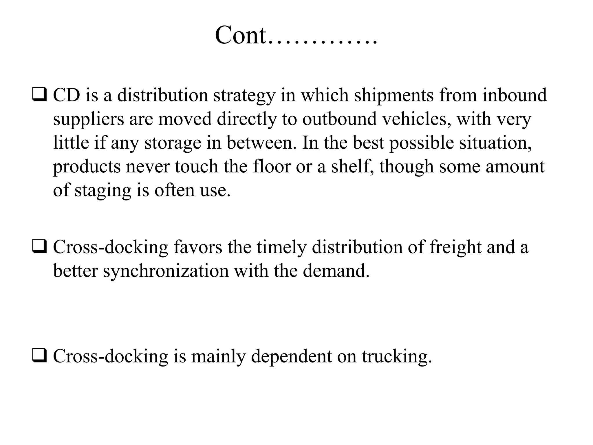 Cont………….
 CD is a distribution strategy in which shipments from inbound
suppliers are moved directly to outbound vehicles, with very
little if any storage in between. In the best possible situation,
products never touch the floor or a shelf, though some amount
of staging is often use.
 Cross-docking favors the timely distribution of freight and a
better synchronization with the demand.
 Cross-docking is mainly dependent on trucking.
 