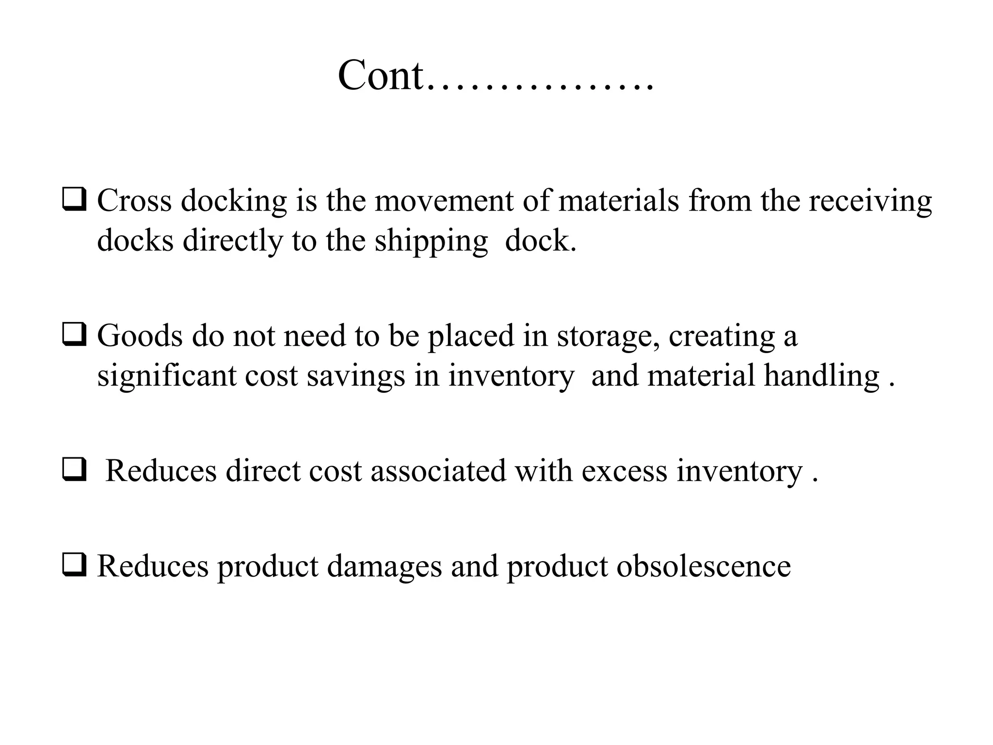 Cont…………….
 Cross docking is the movement of materials from the receiving
docks directly to the shipping dock.
 Goods do not need to be placed in storage, creating a
significant cost savings in inventory and material handling .
 Reduces direct cost associated with excess inventory .
 Reduces product damages and product obsolescence
 