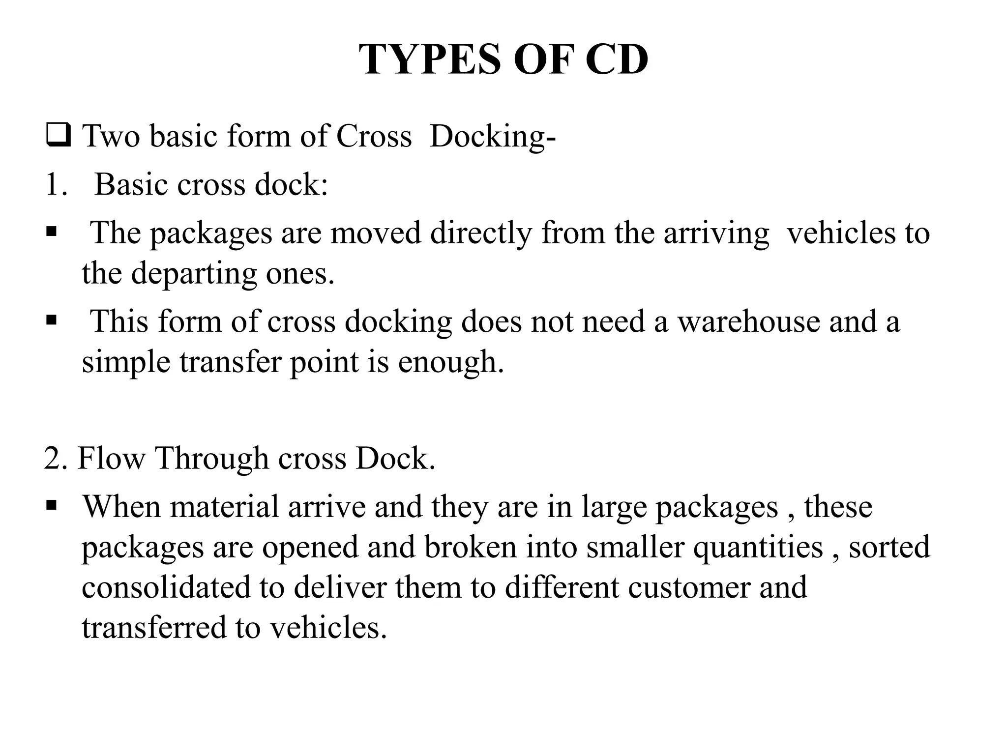 TYPES OF CD
 Two basic form of Cross Docking-
1. Basic cross dock:
 The packages are moved directly from the arriving vehicles to
the departing ones.
 This form of cross docking does not need a warehouse and a
simple transfer point is enough.
2. Flow Through cross Dock.
 When material arrive and they are in large packages , these
packages are opened and broken into smaller quantities , sorted
consolidated to deliver them to different customer and
transferred to vehicles.
 
