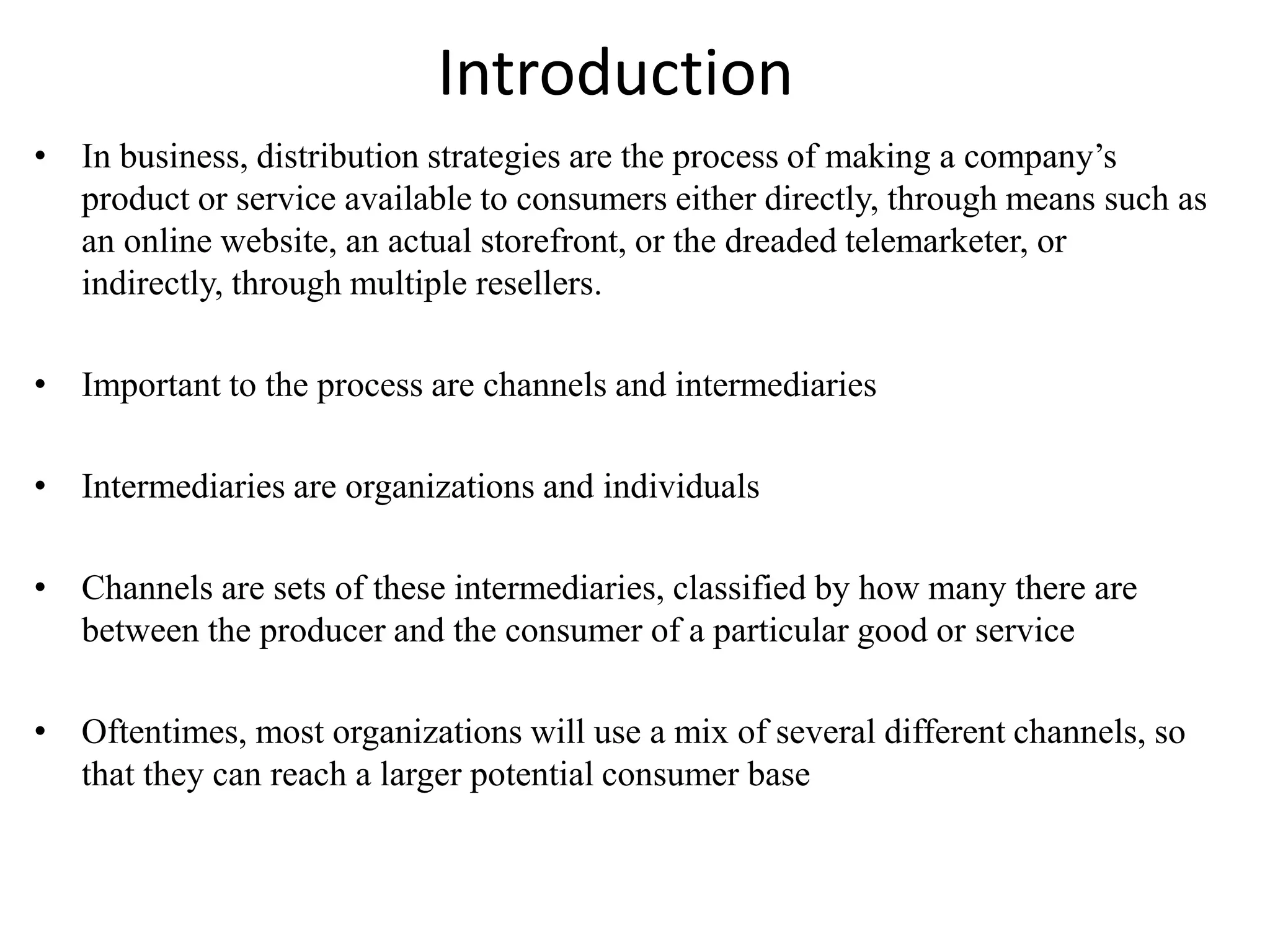Introduction
• In business, distribution strategies are the process of making a company’s
product or service available to consumers either directly, through means such as
an online website, an actual storefront, or the dreaded telemarketer, or
indirectly, through multiple resellers.
• Important to the process are channels and intermediaries
• Intermediaries are organizations and individuals
• Channels are sets of these intermediaries, classified by how many there are
between the producer and the consumer of a particular good or service
• Oftentimes, most organizations will use a mix of several different channels, so
that they can reach a larger potential consumer base
 