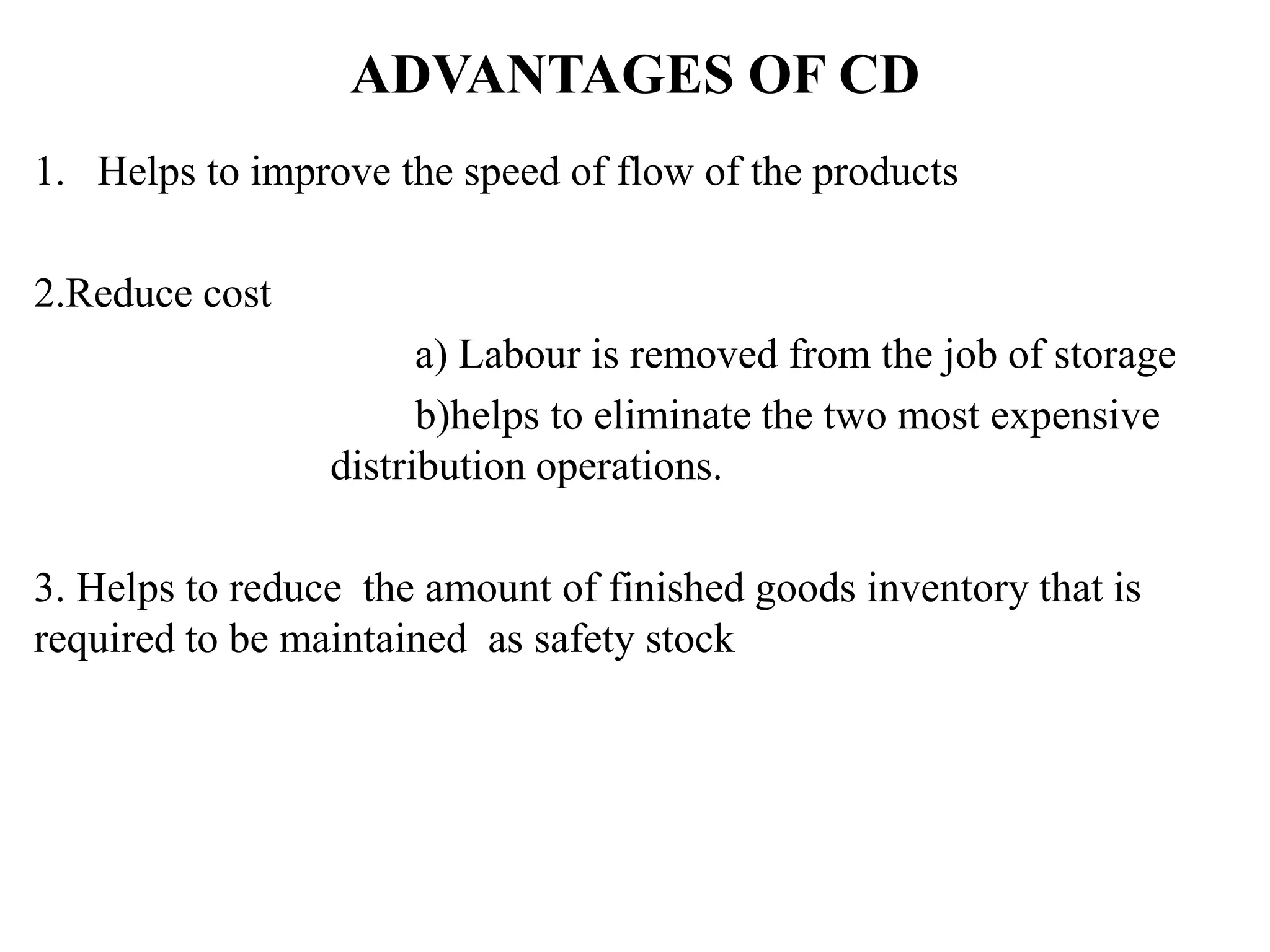 ADVANTAGES OF CD
1. Helps to improve the speed of flow of the products
2.Reduce cost
a) Labour is removed from the job of storage
b)helps to eliminate the two most expensive
distribution operations.
3. Helps to reduce the amount of finished goods inventory that is
required to be maintained as safety stock
 