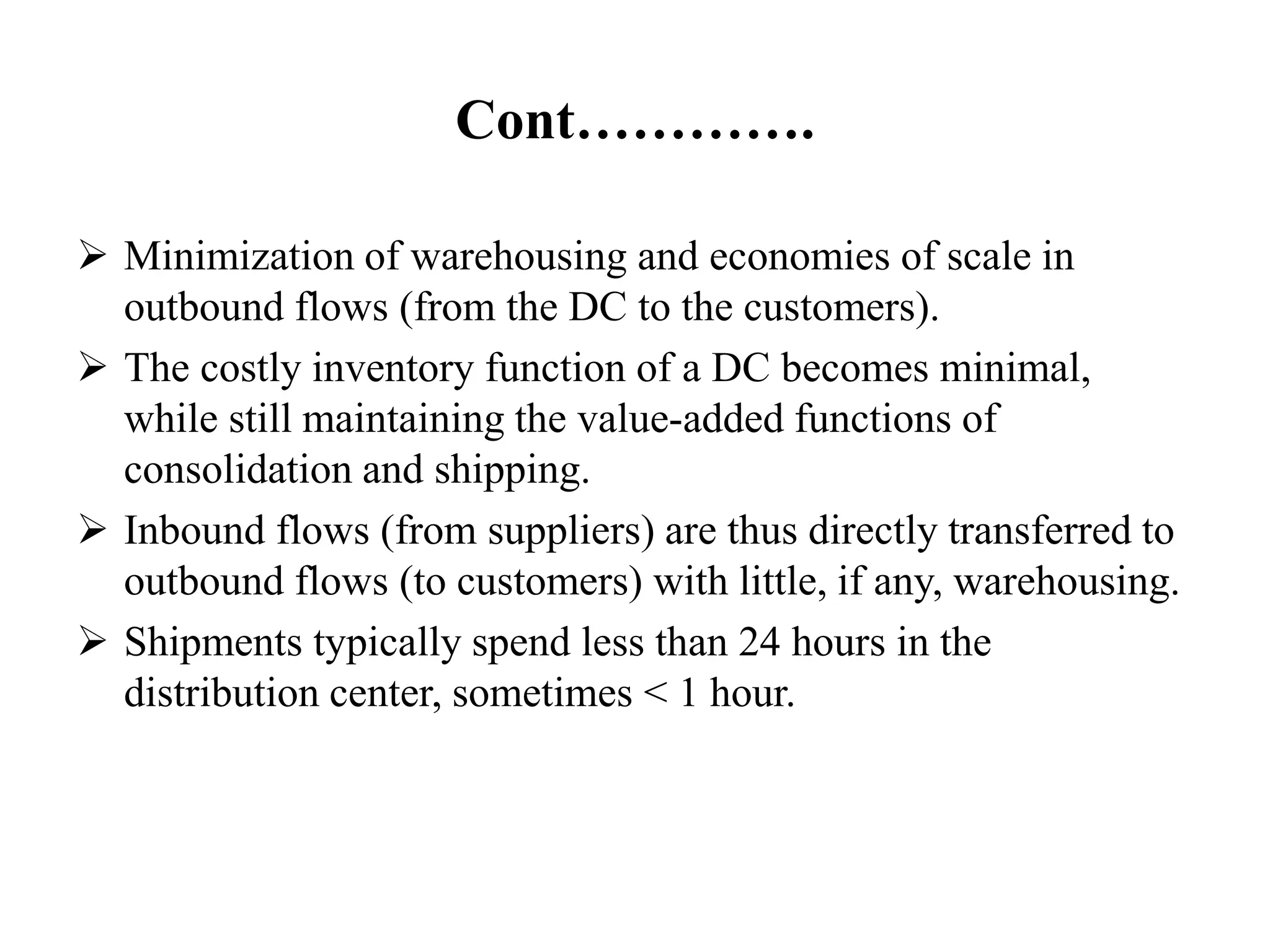 Cont………….
 Minimization of warehousing and economies of scale in
outbound flows (from the DC to the customers).
 The costly inventory function of a DC becomes minimal,
while still maintaining the value-added functions of
consolidation and shipping.
 Inbound flows (from suppliers) are thus directly transferred to
outbound flows (to customers) with little, if any, warehousing.
 Shipments typically spend less than 24 hours in the
distribution center, sometimes < 1 hour.
 